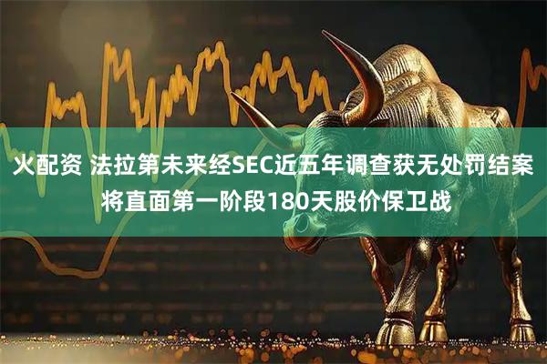 火配资 法拉第未来经SEC近五年调查获无处罚结案 将直面第一阶段180天股价保卫战