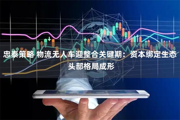 忠泰策略 物流无人车迎整合关键期：资本绑定生态 头部格局成形
