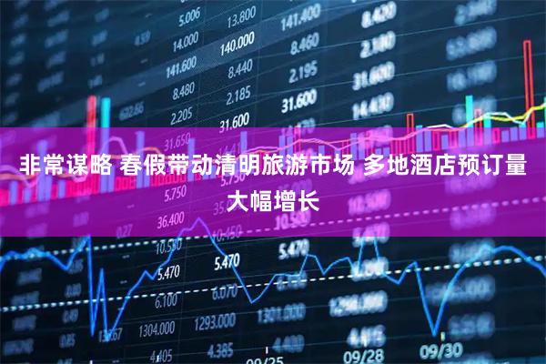 非常谋略 春假带动清明旅游市场 多地酒店预订量大幅增长