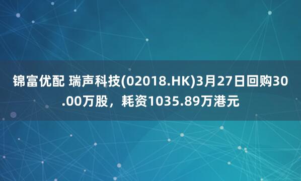 锦富优配 瑞声科技(02018.HK)3月27日回购30.00万股，耗资1035.89万港元