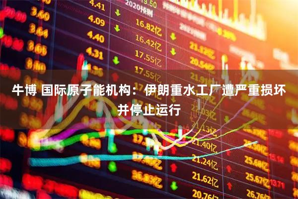 牛博 国际原子能机构：伊朗重水工厂遭严重损坏并停止运行