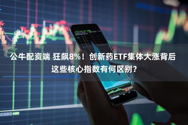 公牛配资端 狂飙8%!创新药ETF集体大涨背后 这些核心指数有何区别?