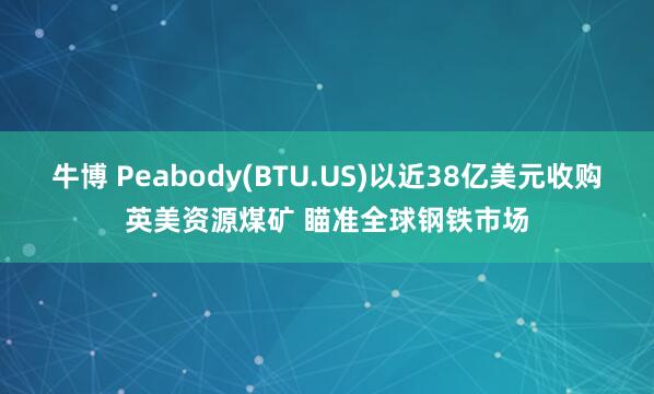 牛博 Peabody(BTU.US)以近38亿美元收购英美资源煤矿 瞄准全球钢铁市场