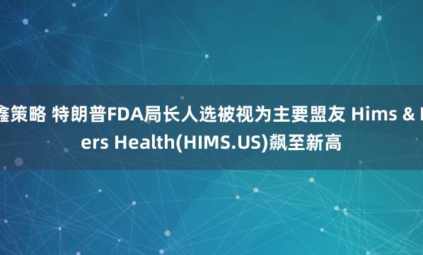 鑫策略 特朗普FDA局长人选被视为主要盟友 Hims & Hers Health(HIMS.US)飙至新高