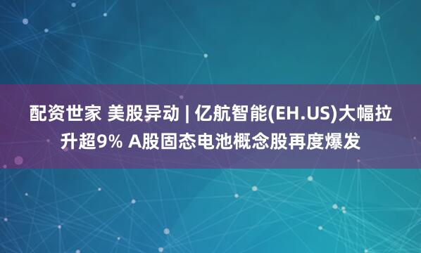 配资世家 美股异动 | 亿航智能(EH.US)大幅拉升超9% A股固态电池概念股再度爆发