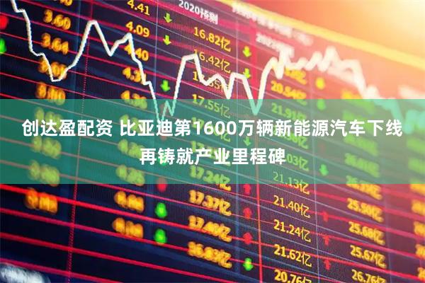 创达盈配资 比亚迪第1600万辆新能源汽车下线 再铸就产业里程碑