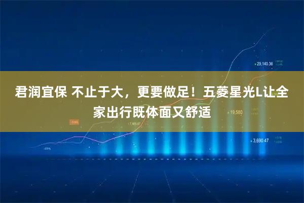 君润宜保 不止于大,更要做足!五菱星光L让全家出行既体面又舒适