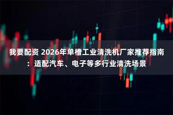 我要配资 2026年单槽工业清洗机厂家推荐指南:适配汽车、电子等多行业清洗场景