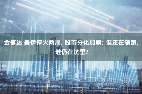 金信达 美伊停火两周, 股市分化加剧: 谁还在领跑, 谁仍在坑里?