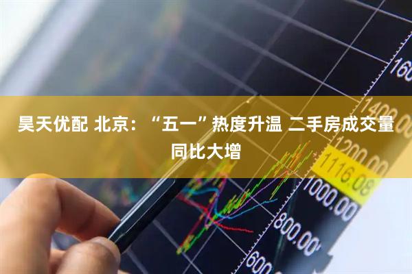 昊天优配 北京：“五一”热度升温 二手房成交量同比大增