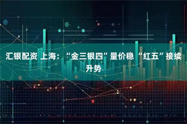 汇银配资 上海:“金三银四”量价稳 “红五”接续升势