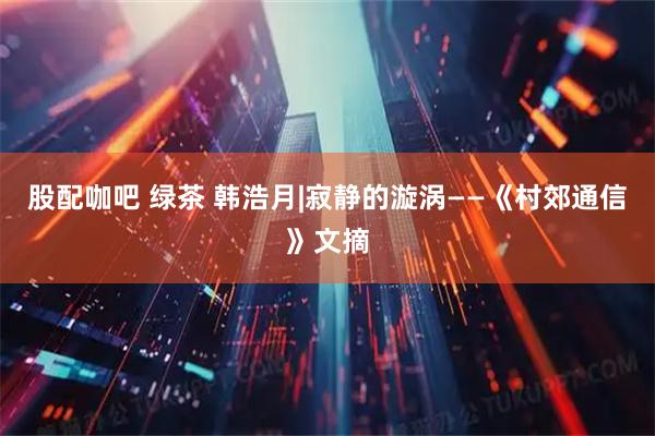 股配咖吧 绿茶 韩浩月|寂静的漩涡——《村郊通信》文摘