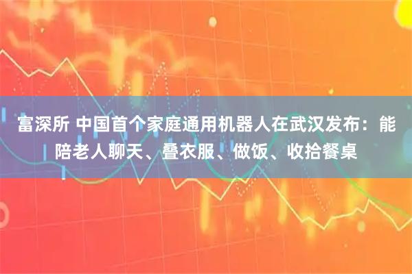 富深所 中国首个家庭通用机器人在武汉发布:能陪老人聊天、叠衣服、做饭、收拾餐桌