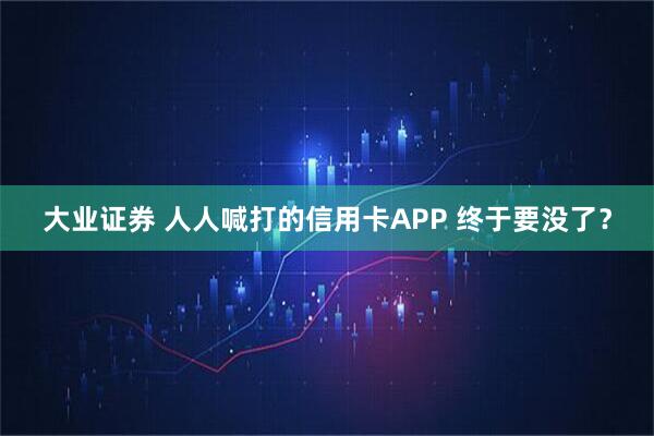 大业证券 人人喊打的信用卡APP 终于要没了？
