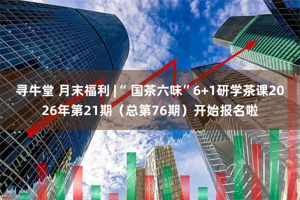 寻牛堂 月末福利 |“ 国茶六味”6+1研学茶课2026年第21期（总第76期）开始报名啦