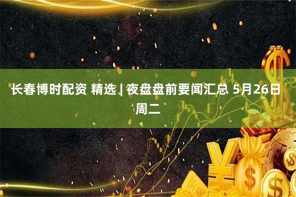长春博时配资 精选 | 夜盘盘前要闻汇总 5月26日 周二