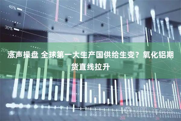 涨声操盘 全球第一大生产国供给生变？氧化铝期货直线拉升