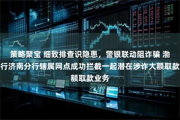 策略聚宝 细致排查识隐患，警银联动阻诈骗 渤海银行济南分行辖属网点成功拦截一起潜在涉诈大额取款业务
