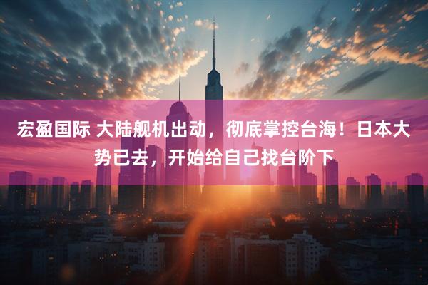 宏盈国际 大陆舰机出动，彻底掌控台海！日本大势已去，开始给自己找台阶下