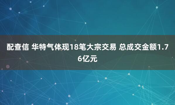配查信 华特气体现18笔大宗交易 总成交金额1.76亿元