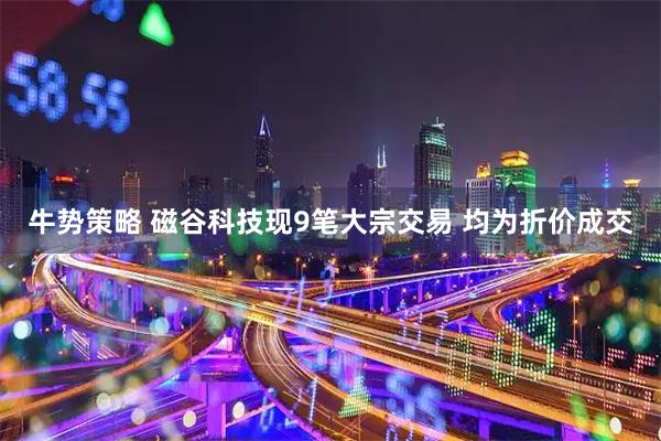 牛势策略 磁谷科技现9笔大宗交易 均为折价成交