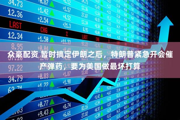 众豪配资 暂时搞定伊朗之后，特朗普紧急开会催产弹药，要为美国做最坏打算