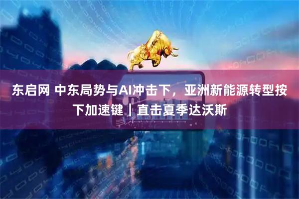 东启网 中东局势与AI冲击下，亚洲新能源转型按下加速键｜直击夏季达沃斯