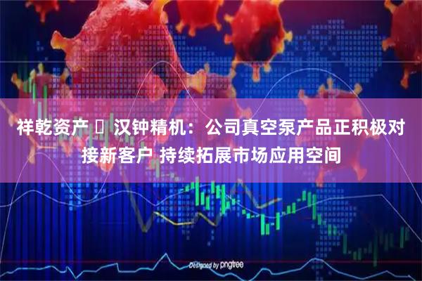 祥乾资产 ​汉钟精机：公司真空泵产品正积极对接新客户 持续拓展市场应用空间