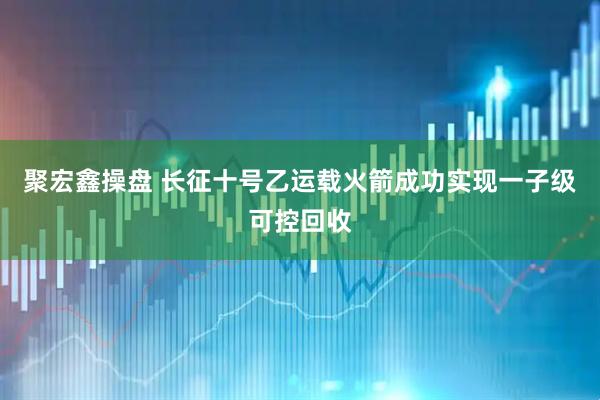 聚宏鑫操盘 长征十号乙运载火箭成功实现一子级可控回收