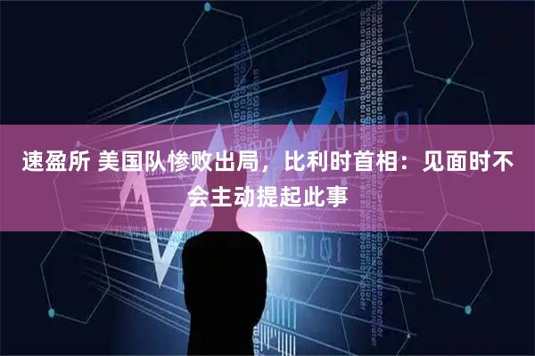 速盈所 美国队惨败出局,比利时首相:见面时不会主动提起此事
