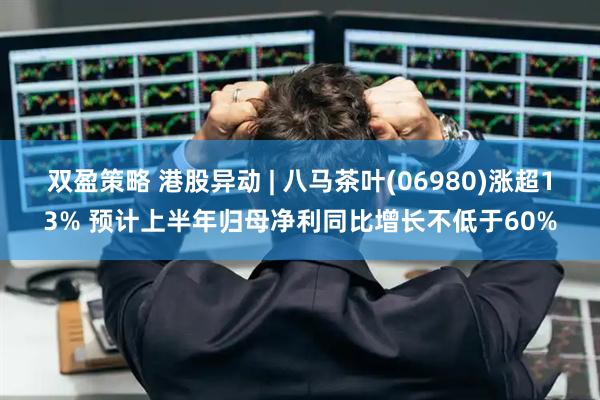 双盈策略 港股异动 | 八马茶叶(06980)涨超13% 预计上半年归母净利同比增长不低于60%