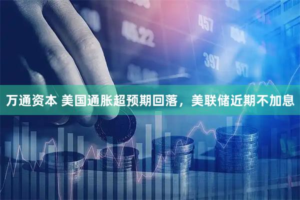 万通资本 美国通胀超预期回落，美联储近期不加息