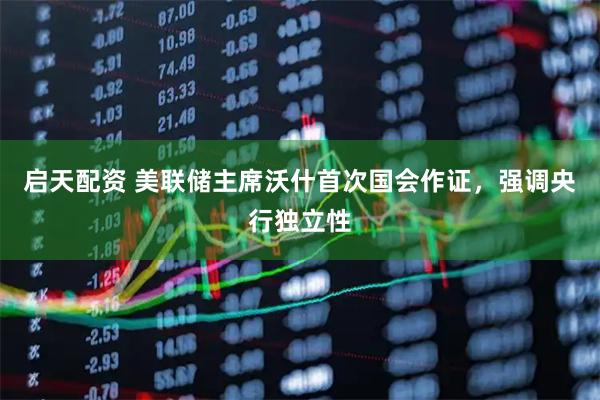 启天配资 美联储主席沃什首次国会作证，强调央行独立性
