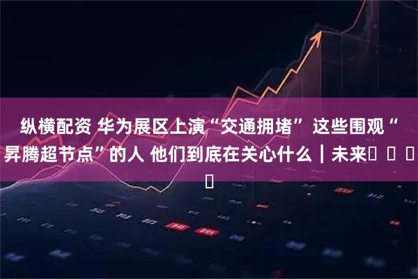 纵横配资 华为展区上演“交通拥堵” 这些围观“昇腾超节点”的人 他们到底在关心什么︱未来・♾️