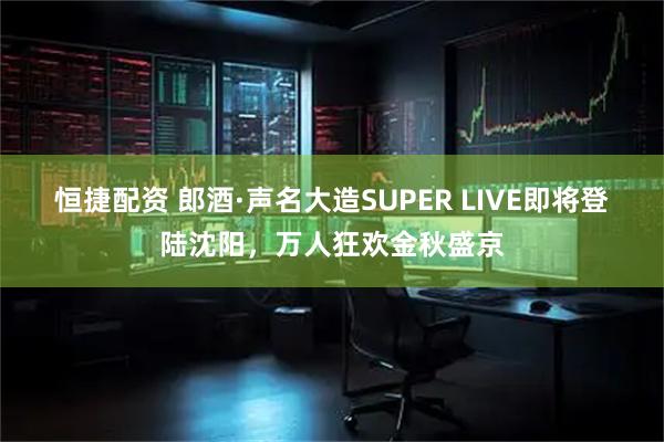 恒捷配资 郎酒·声名大造SUPER LIVE即将登陆沈阳，万人狂欢金秋盛京