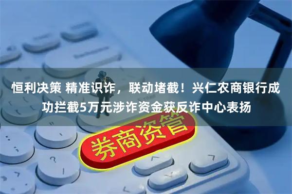恒利决策 精准识诈，联动堵截！兴仁农商银行成功拦截5万元涉诈资金获反诈中心表扬