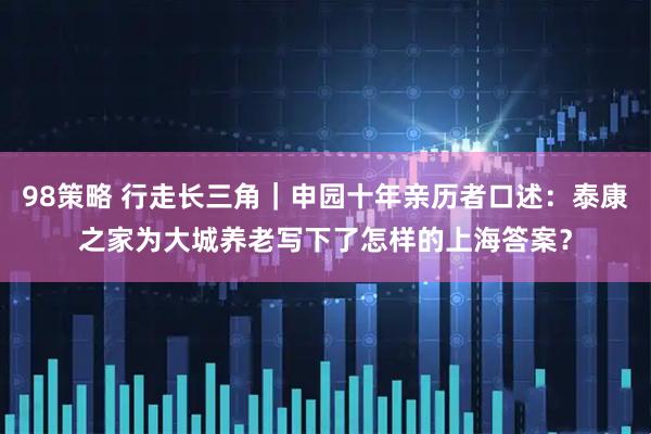 98策略 行走长三角｜申园十年亲历者口述：泰康之家为大城养老写下了怎样的上海答案？