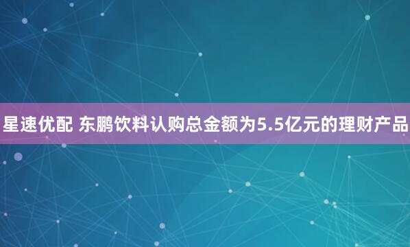 星速优配 东鹏饮料认购总金额为5.5亿元的理财产品