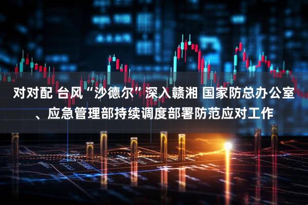 对对配 台风“沙德尔”深入赣湘 国家防总办公室、应急管理部持续调度部署防范应对工作