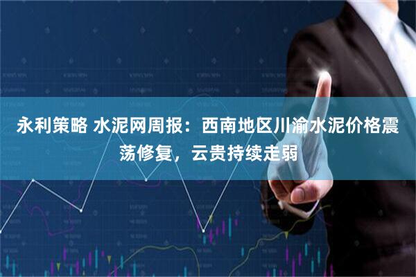 永利策略 水泥网周报：西南地区川渝水泥价格震荡修复，云贵持续走弱