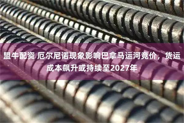 盟牛配资 厄尔尼诺现象影响巴拿马运河竞价，货运成本飙升或持续至2027年